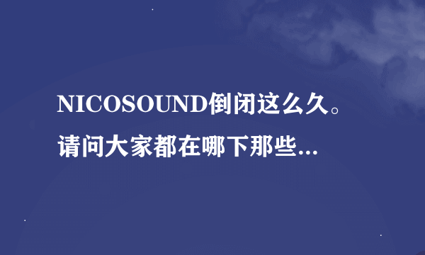 NICOSOUND倒闭这么久。请问大家都在哪下那些NICO唱见的歌？