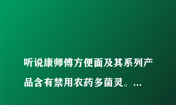 
听说康师傅方便面及其系列产品含有禁用农药多菌灵。这个消息准确吗？点访谈康师傅多菌灵

