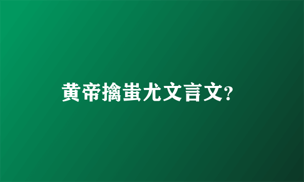 黄帝擒蚩尤文言文？