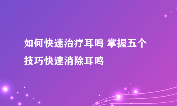 如何快速治疗耳鸣 掌握五个技巧快速消除耳鸣