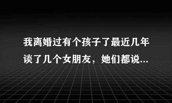 我离婚过有个孩子了最近几年谈了几个女朋友，她们都说很爱我，很想和我过一辈子，就是我有孩子她们不能接