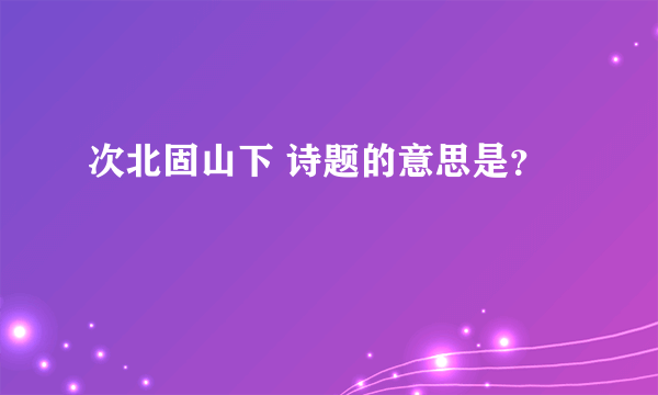 次北固山下 诗题的意思是？