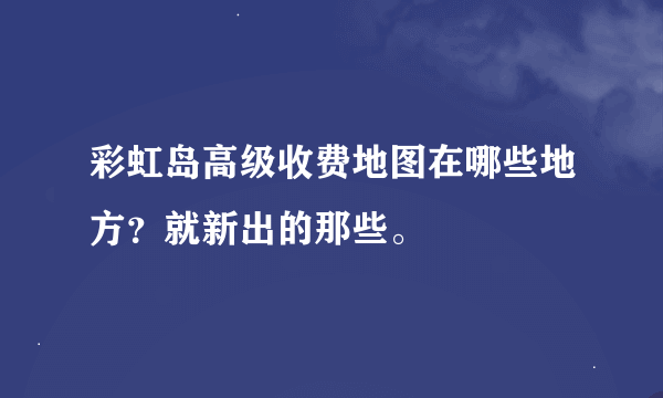 彩虹岛高级收费地图在哪些地方？就新出的那些。