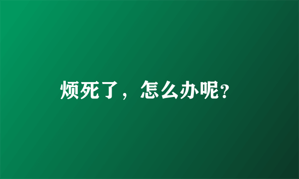 烦死了，怎么办呢？