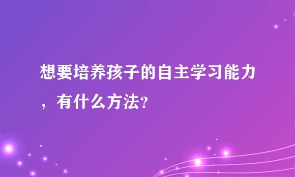 想要培养孩子的自主学习能力，有什么方法？