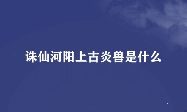 诛仙河阳上古炎兽是什么