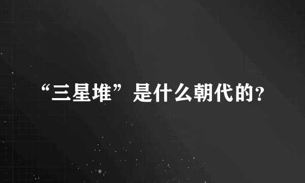 “三星堆”是什么朝代的？