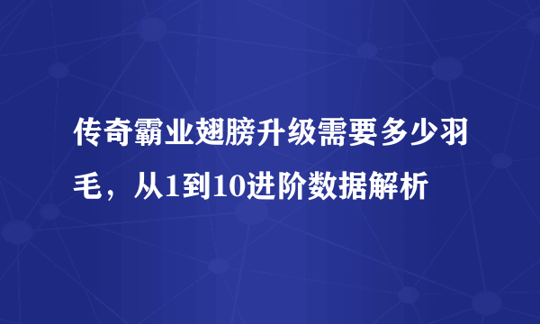 传奇霸业翅膀升级需要多少羽毛，从1到10进阶数据解析