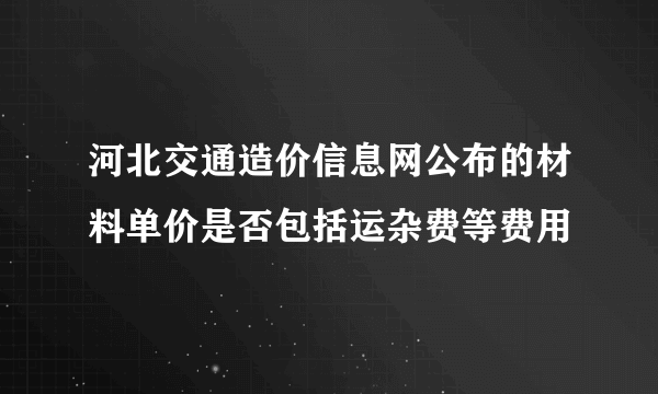 河北交通造价信息网公布的材料单价是否包括运杂费等费用