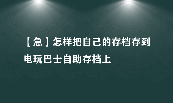 【急】怎样把自己的存档存到电玩巴士自助存档上