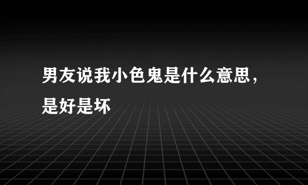 男友说我小色鬼是什么意思，是好是坏