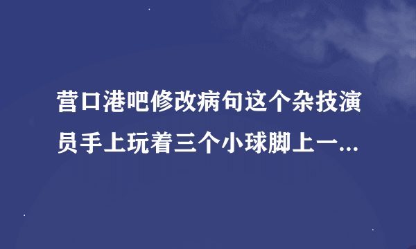 营口港吧修改病句这个杂技演员手上玩着三个小球脚上一口大缸？