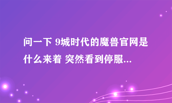 问一下 9城时代的魔兽官网是什么来着 突然看到停服公告的画面和那首歌 = =！ 好想哭 物是人非了