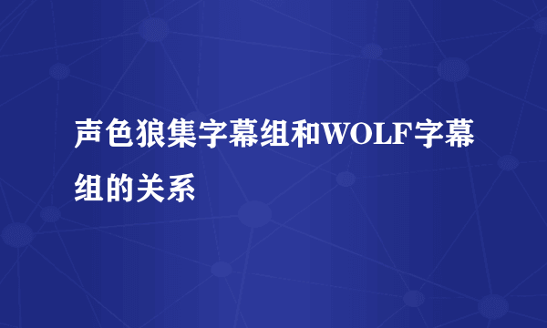 声色狼集字幕组和WOLF字幕组的关系