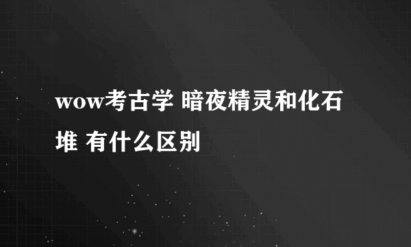 wow考古学 暗夜精灵和化石堆 有什么区别