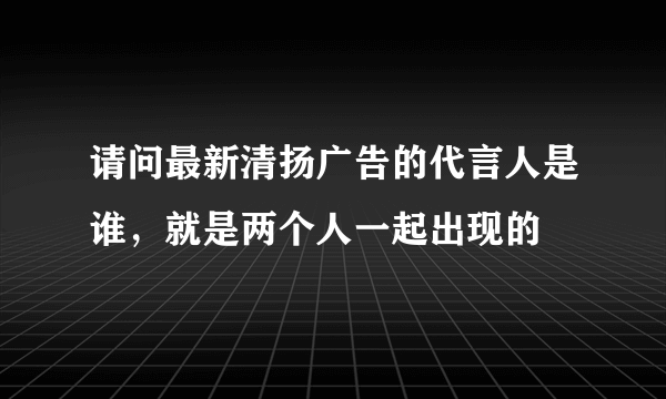 请问最新清扬广告的代言人是谁，就是两个人一起出现的