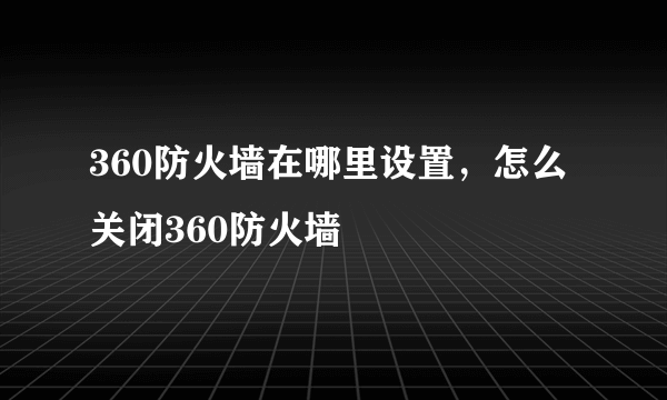 360防火墙在哪里设置，怎么关闭360防火墙