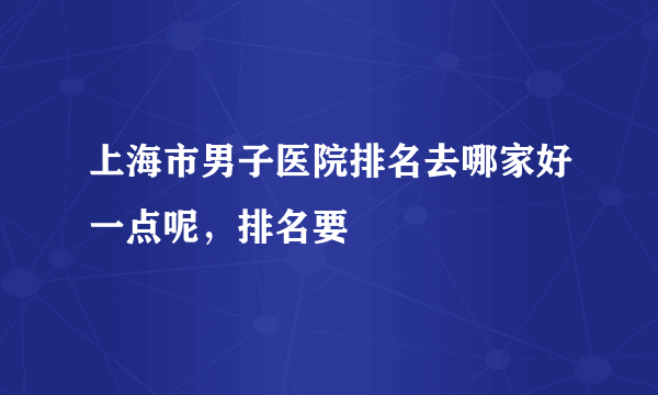 上海市男子医院排名去哪家好一点呢，排名要