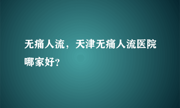 无痛人流，天津无痛人流医院哪家好？