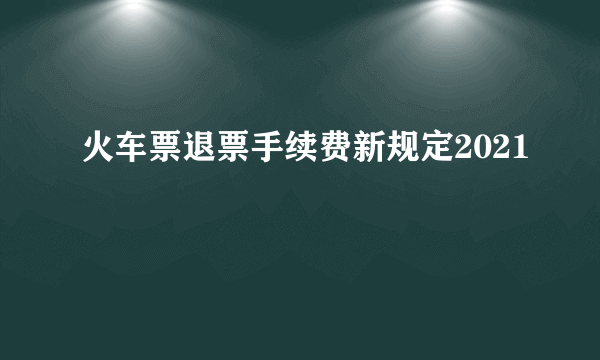 火车票退票手续费新规定2021