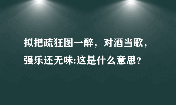 拟把疏狂图一醉，对酒当歌，强乐还无味:这是什么意思？