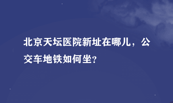 北京天坛医院新址在哪儿，公交车地铁如何坐？