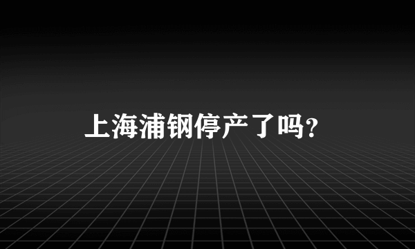 上海浦钢停产了吗？