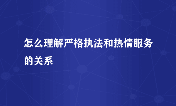 怎么理解严格执法和热情服务的关系