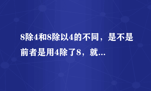 8除4和8除以4的不同，是不是前者是用4除了8，就等于0.5。而。后者就是用8除了4，等于2。是这样吗？求大神