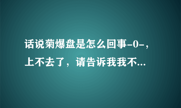 话说菊爆盘是怎么回事-0-，上不去了，请告诉我我不是一个人。