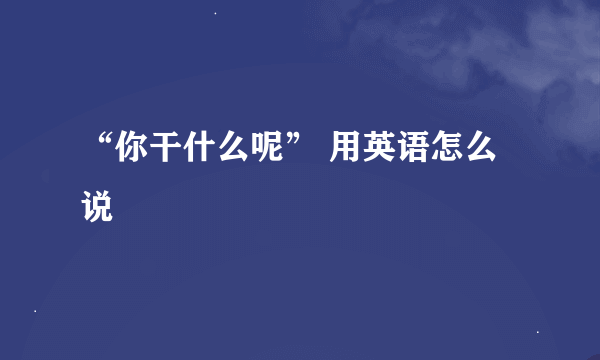 “你干什么呢” 用英语怎么说