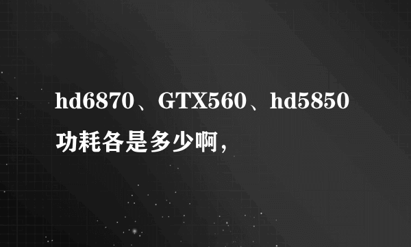 hd6870、GTX560、hd5850功耗各是多少啊，