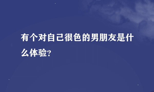 有个对自己很色的男朋友是什么体验？