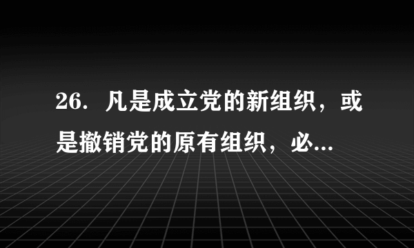 26．凡是成立党的新组织，或是撤销党的原有组织，必须由（ ）决定。