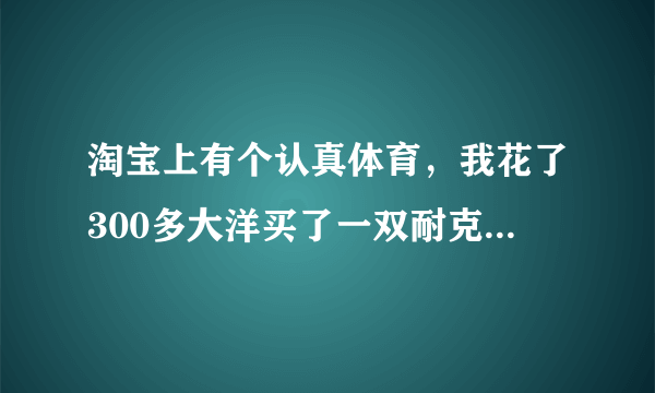 淘宝上有个认真体育，我花了300多大洋买了一双耐克的板鞋。妈的，结果是假的，高仿的。想问有被坑的吗？