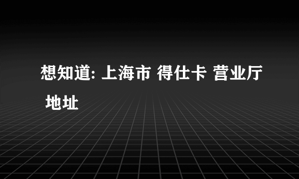 想知道: 上海市 得仕卡 营业厅 地址