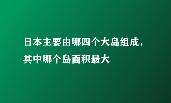 日本主要由哪四个大岛组成，其中哪个岛面积最大