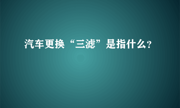 汽车更换“三滤”是指什么？