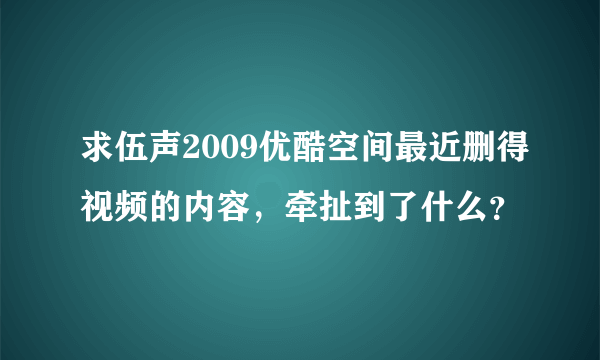 求伍声2009优酷空间最近删得视频的内容，牵扯到了什么？