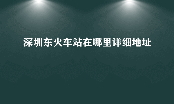 深圳东火车站在哪里详细地址