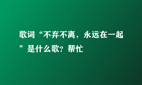 歌词“不弃不离，永远在一起”是什么歌？帮忙