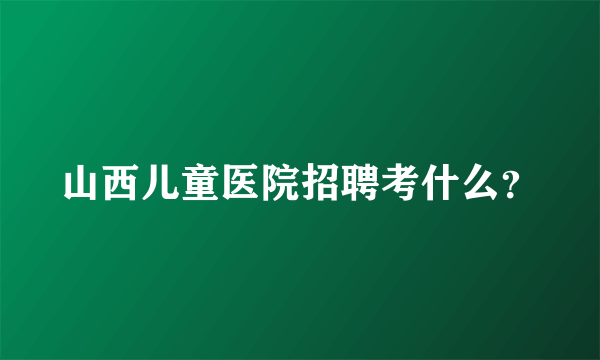 山西儿童医院招聘考什么？