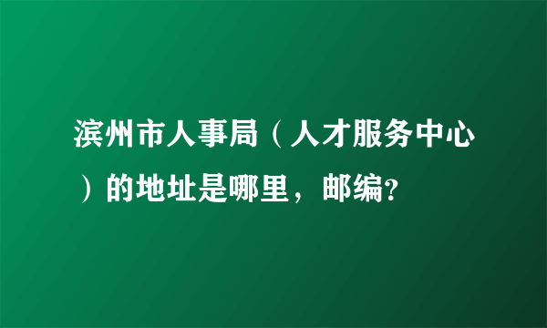 滨州市人事局（人才服务中心）的地址是哪里，邮编？