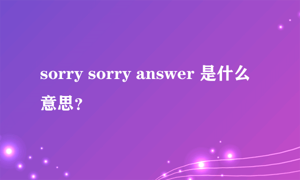 sorry sorry answer 是什么意思？