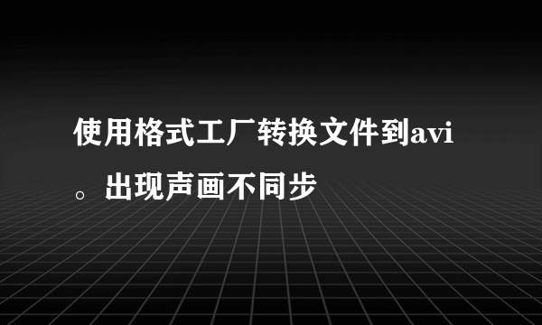 使用格式工厂转换文件到avi。出现声画不同步