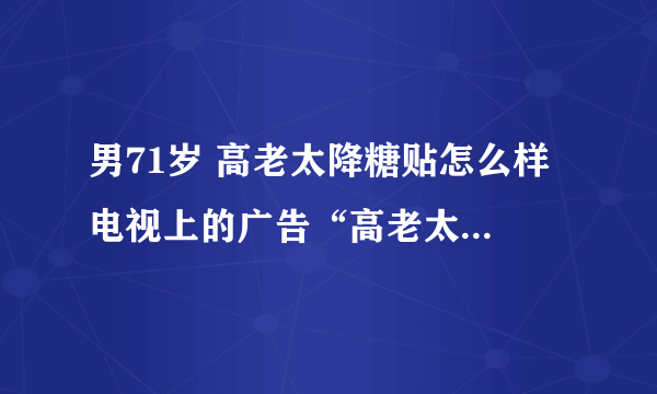 男71岁 高老太降糖贴怎么样 电视上的广告“高老太降糖贴”有效果吗