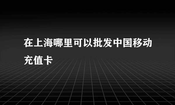 在上海哪里可以批发中国移动充值卡