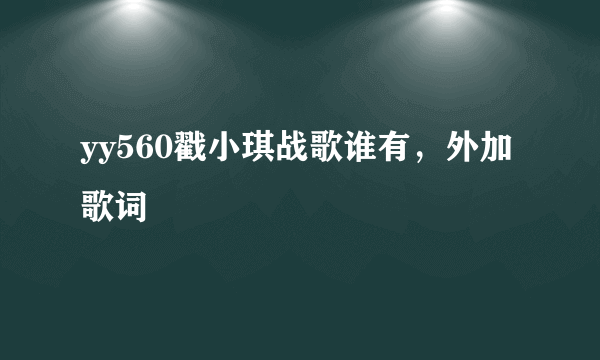 yy560戳小琪战歌谁有，外加歌词