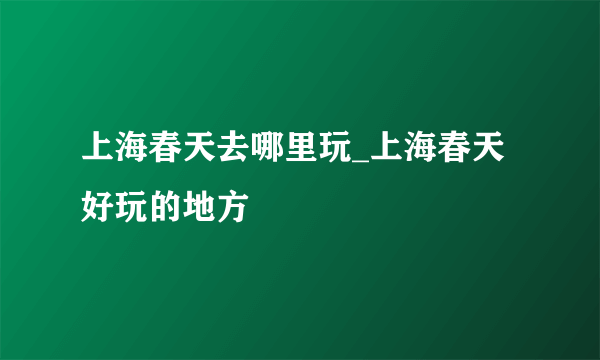 上海春天去哪里玩_上海春天好玩的地方