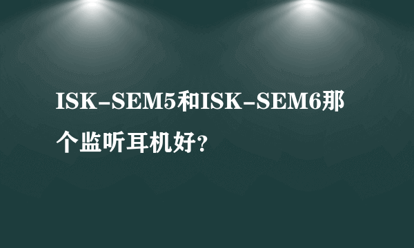 ISK-SEM5和ISK-SEM6那个监听耳机好？